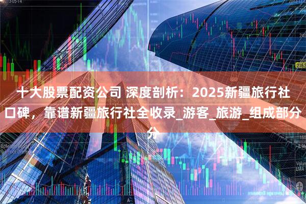 十大股票配资公司 深度剖析：2025新疆旅行社口碑，靠谱新疆旅行社全收录_游客_旅游_组成部分