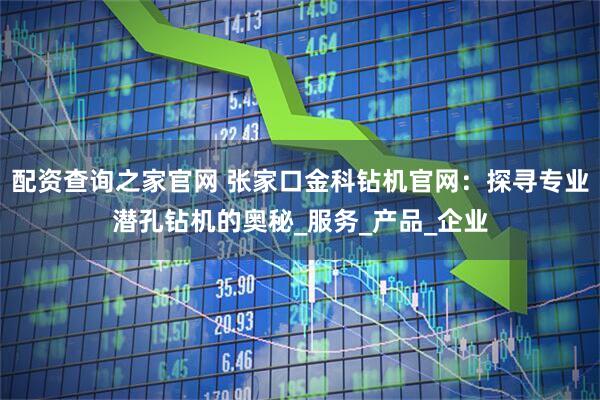 配资查询之家官网 张家口金科钻机官网：探寻专业潜孔钻机的奥秘_服务_产品_企业