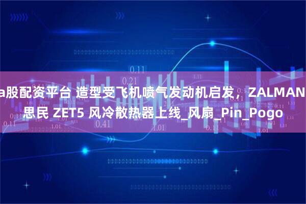 a股配资平台 造型受飞机喷气发动机启发，ZALMAN 思民 ZET5 风冷散热器上线_风扇_Pin_Pogo