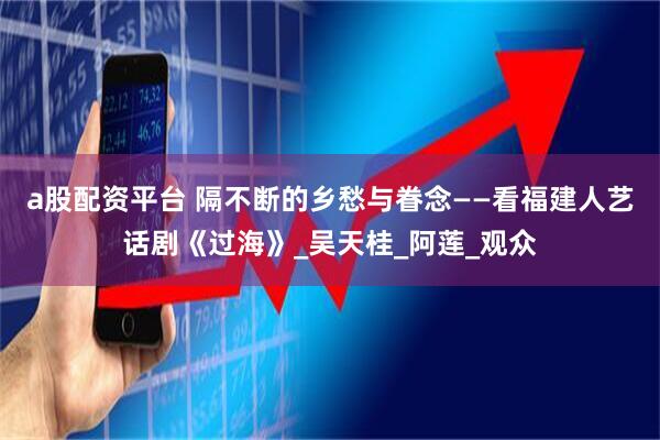 a股配资平台 隔不断的乡愁与眷念——看福建人艺话剧《过海》_吴天桂_阿莲_观众
