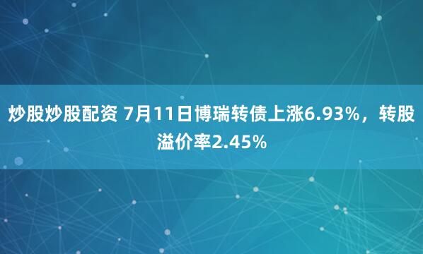 炒股炒股配资 7月11日博瑞转债上涨6.93%，转股溢价率2.45%