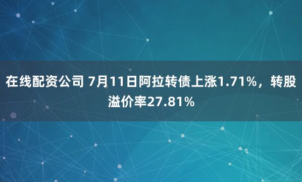 在线配资公司 7月11日阿拉转债上涨1.71%，转股溢价率27.81%