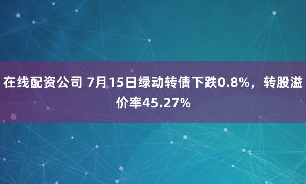 在线配资公司 7月15日绿动转债下跌0.8%，转股溢价率45.27%
