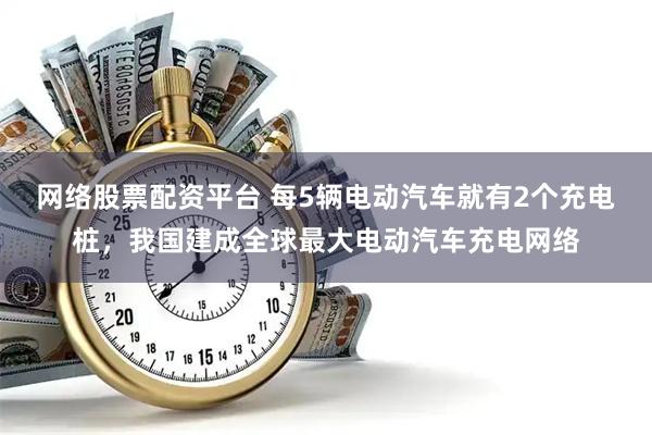 网络股票配资平台 每5辆电动汽车就有2个充电桩，我国建成全球最大电动汽车充电网络