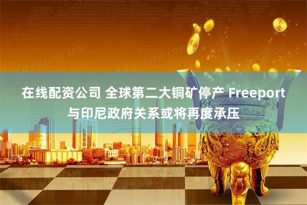 在线配资公司 全球第二大铜矿停产 Freeport与印尼政府关系或将再度承压
