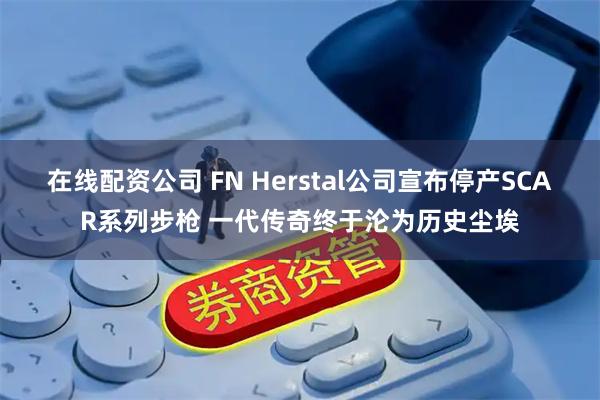 在线配资公司 FN Herstal公司宣布停产SCAR系列步枪 一代传奇终于沦为历史尘埃