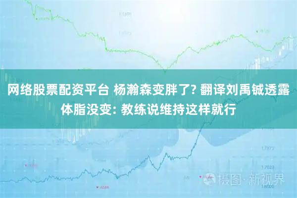 网络股票配资平台 杨瀚森变胖了? 翻译刘禹铖透露体脂没变: 教练说维持这样就行