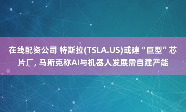 在线配资公司 特斯拉(TSLA.US)或建“巨型”芯片厂, 马斯克称AI与机器人发展需自建产能