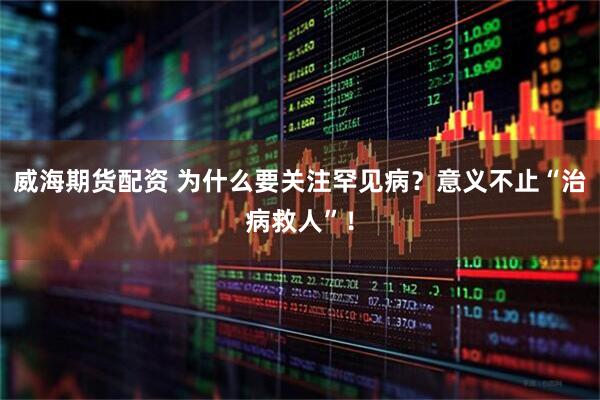 威海期货配资 为什么要关注罕见病？意义不止“治病救人”！